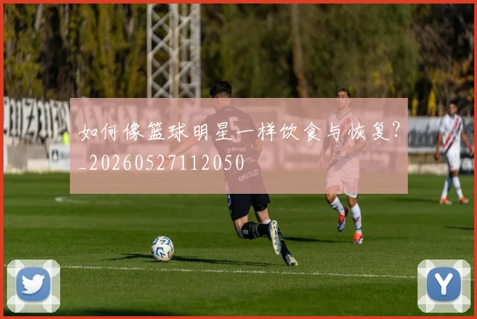 如何像篮球明星一样饮食与恢复?_20260527112050